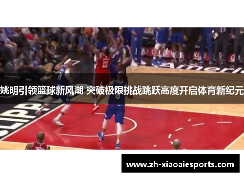 姚明引领篮球新风潮 突破极限挑战跳跃高度开启体育新纪元